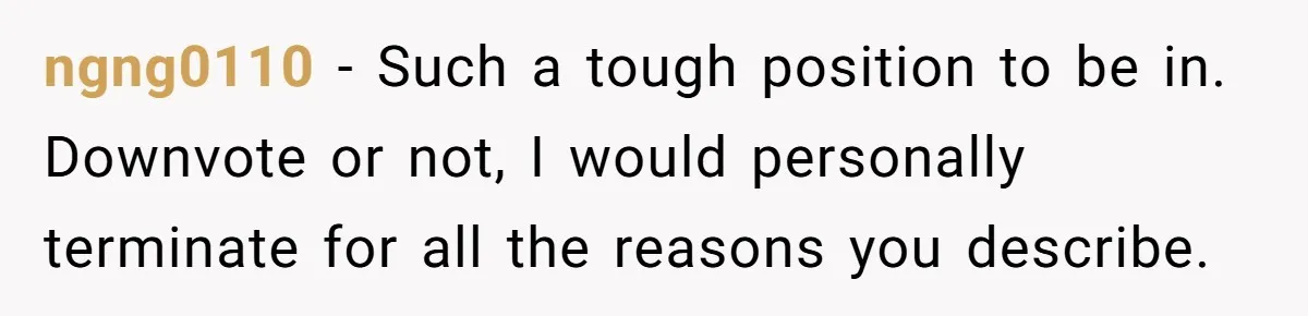 ngng0110 − Such a tough position to be in. Downvote or not, I would personally terminate for all the reasons you describe.