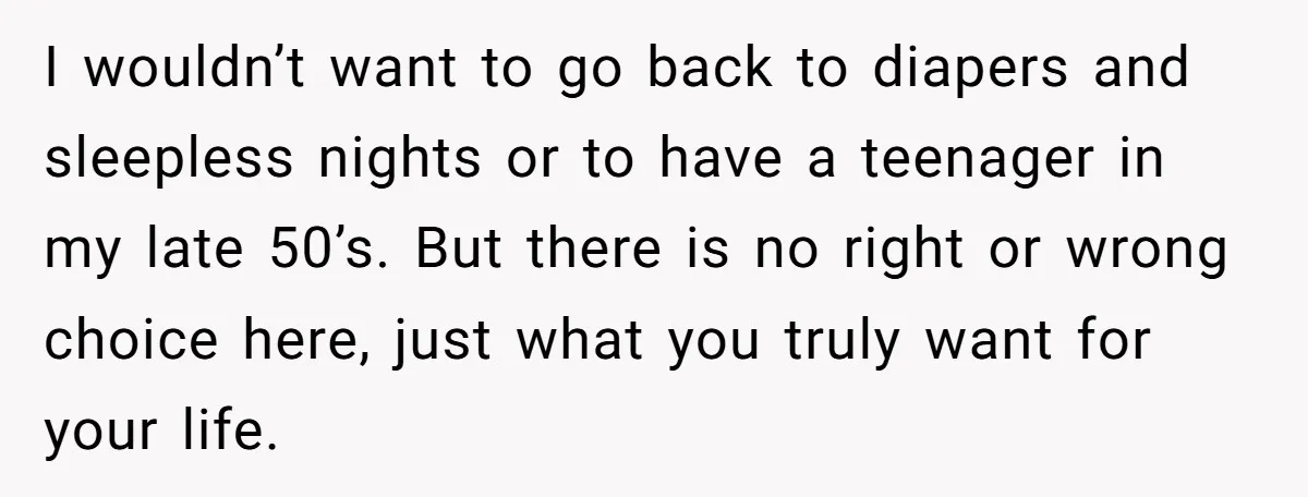 I wouldn’t want to go back to diapers and sleepless nights or to have a teenager in my late 50’s. But there is no right or wrong choice here, just...