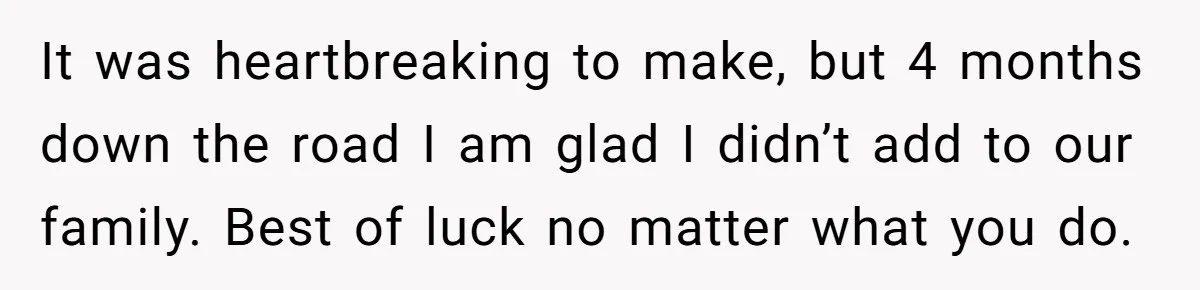 It was heartbreaking to make, but 4 months down the road I am glad I didn’t add to our family. Best of luck no matter what you do.