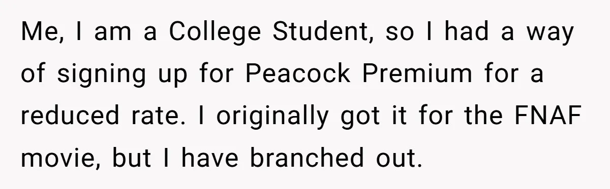 Me, I am a College Student, so I had a way of signing up for Peacock Premium for a reduced rate. I originally got it for the FNAF movie, but...