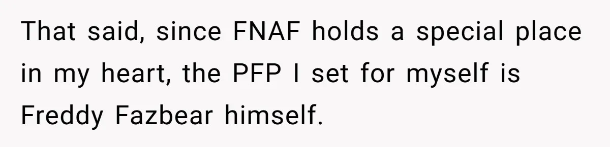 That said, since FNAF holds a special place in my heart, the PFP I set for myself is Freddy Fazbear himself.