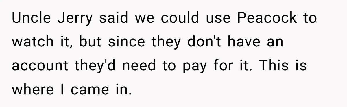 Uncle Jerry said we could use Peacock to watch it, but since they don't have an account they'd need to pay for it. This is where I came in.