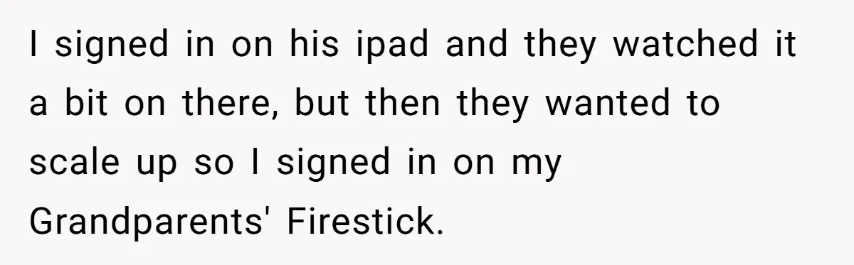 I signed in on his ipad and they watched it a bit on there, but then they wanted to scale up so I signed in on my Grandparents' Firestick.