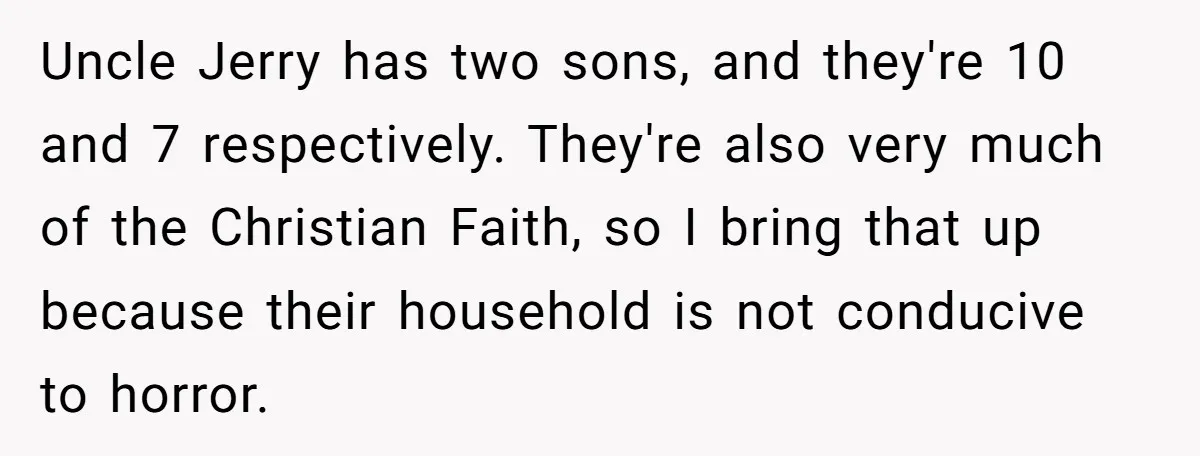 Uncle Jerry has two sons, and they're 10 and 7 respectively. They're also very much of the Christian Faith, so I bring that up because their household is not conducive...