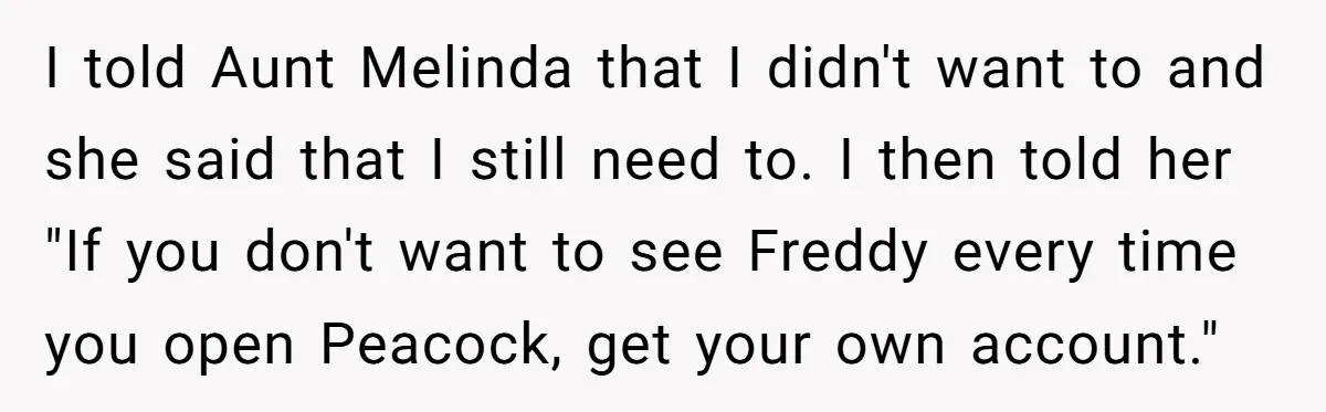 I told Aunt Melinda that I didn't want to and she said that I still need to. I then told her "If you don't want to see Freddy every time...