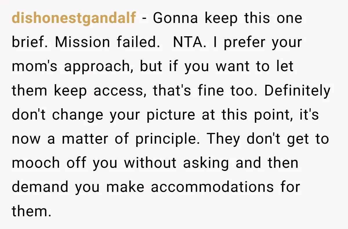 dishonestgandalf − Gonna keep this one brief. Mission failed. ​ NTA. I prefer your mom's approach, but if you want to let them keep access, that's fine too. Definitely don't...