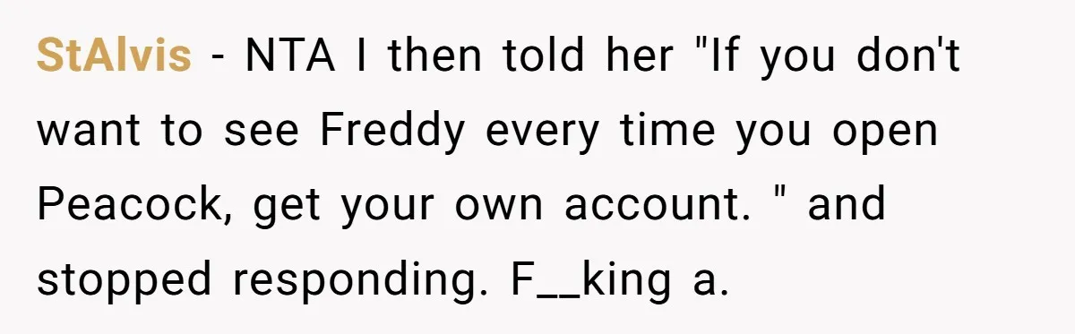 StAlvis − NTA I then told her "If you don't want to see Freddy every time you open Peacock, get your own account. " and stopped responding. F__king a.