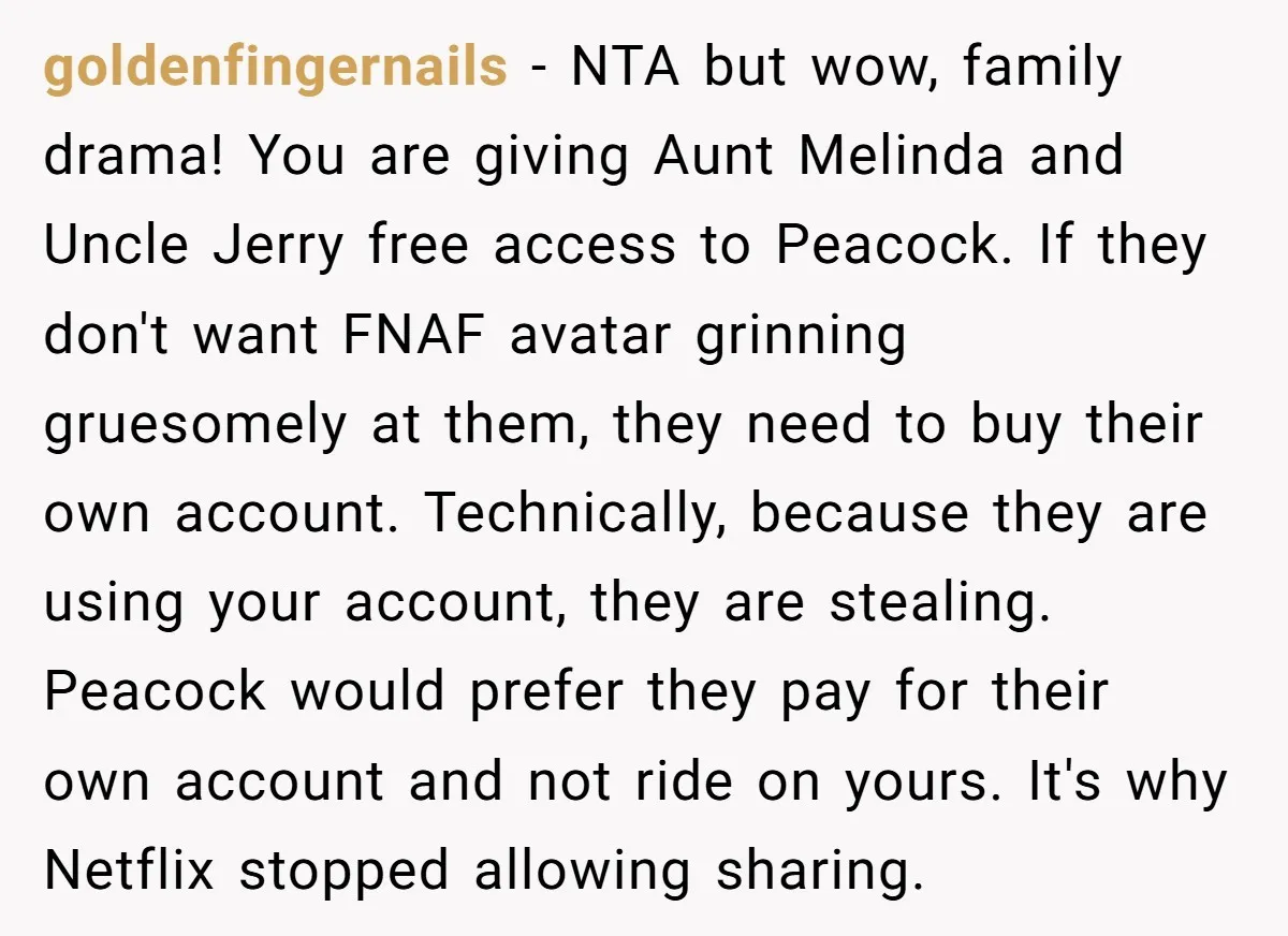 goldenfingernails − NTA but wow, family drama! You are giving Aunt Melinda and Uncle Jerry free access to Peacock. If they don't want FNAF avatar grinning gruesomely at them, they...