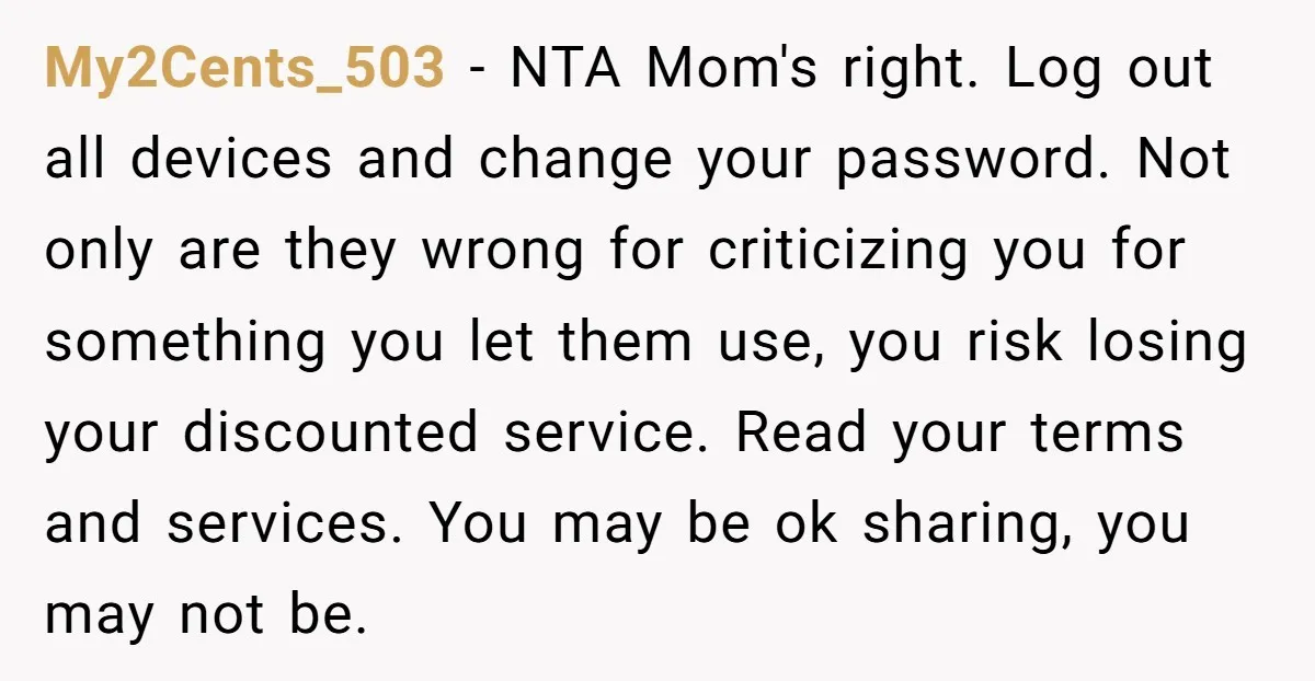 My2Cents_503 − NTA Mom's right. Log out all devices and change your password. Not only are they wrong for criticizing you for something you let them use, you risk losing...