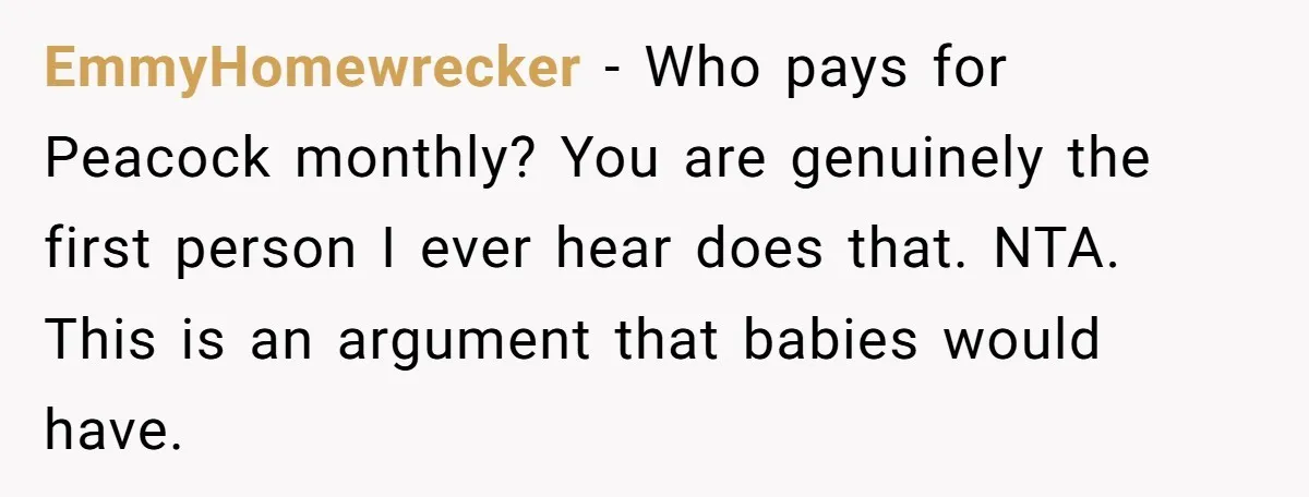 EmmyHomewrecker − Who pays for Peacock monthly? You are genuinely the first person I ever hear does that. NTA. This is an argument that babies would have.