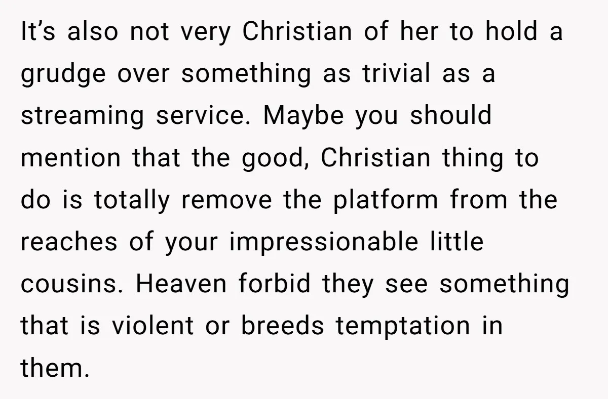 It’s also not very Christian of her to hold a grudge over something as trivial as a streaming service. Maybe you should mention that the good, Christian thing to do...