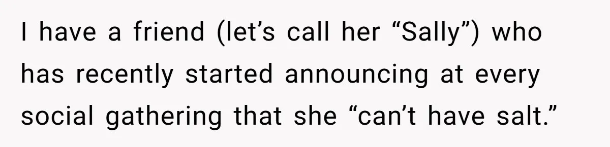 I have a friend (let’s call her “Sally”) who has recently started announcing at every social gathering that she “can’t have salt.”