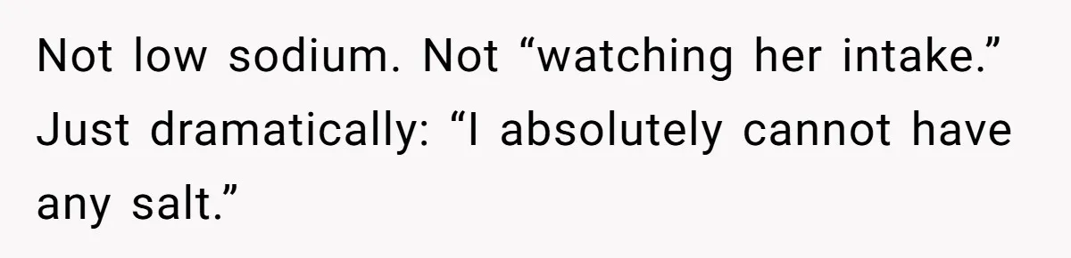 Not low sodium. Not “watching her intake.” Just dramatically: “I absolutely cannot have any salt.”
