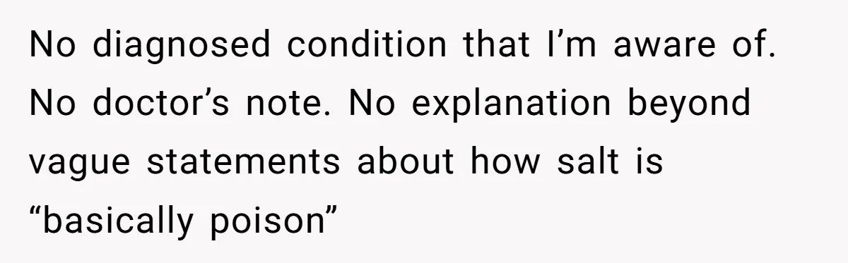 No diagnosed condition that I’m aware of. No doctor’s note. No explanation beyond vague statements about how salt is “basically poison”
