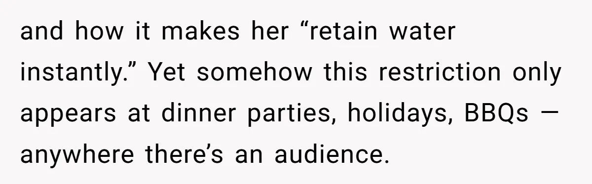 and how it makes her “retain water instantly.” Yet somehow this restriction only appears at dinner parties, holidays, BBQs — anywhere there’s an audience.