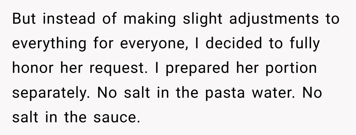 But instead of making slight adjustments to everything for everyone, I decided to fully honor her request. I prepared her portion separately. No salt in the pasta water. No salt...