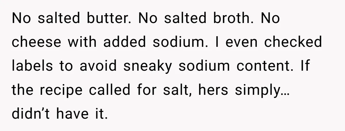 No salted butter. No salted broth. No cheese with added sodium. I even checked labels to avoid sneaky sodium content. If the recipe called for salt, hers simply… didn’t have...
