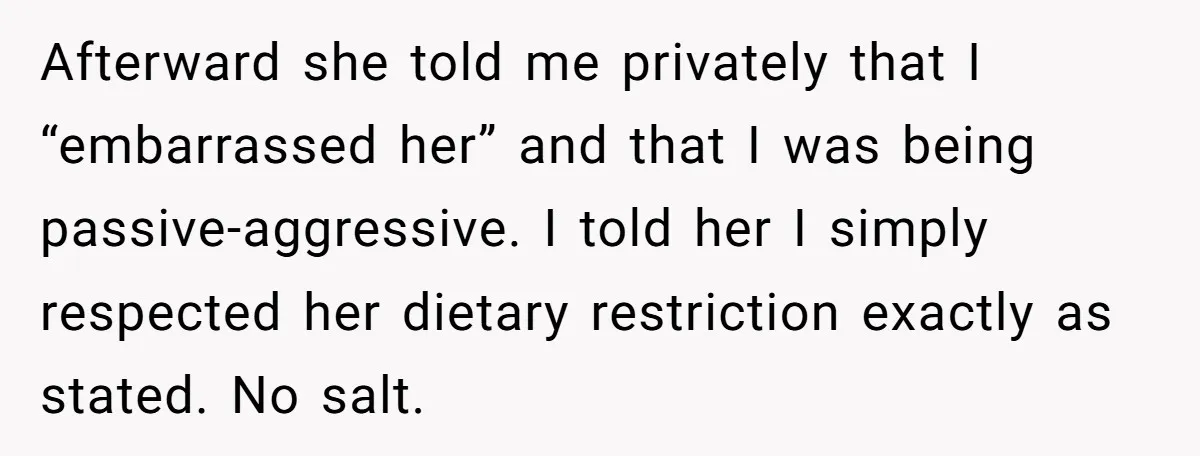 Afterward she told me privately that I “embarrassed her” and that I was being passive-aggressive. I told her I simply respected her dietary restriction exactly as stated. No salt.
