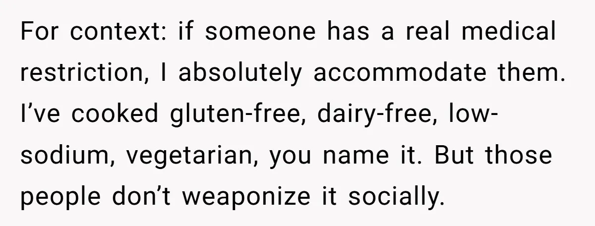 For context: if someone has a real medical restriction, I absolutely accommodate them. I’ve cooked gluten-free, dairy-free, low-sodium, vegetarian, you name it. But those people don’t weaponize it socially.