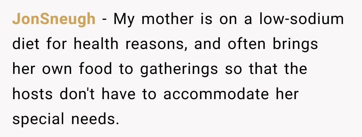 JonSneugh − My mother is on a low-sodium diet for health reasons, and often brings her own food to gatherings so that the hosts don't have to accommodate her special...