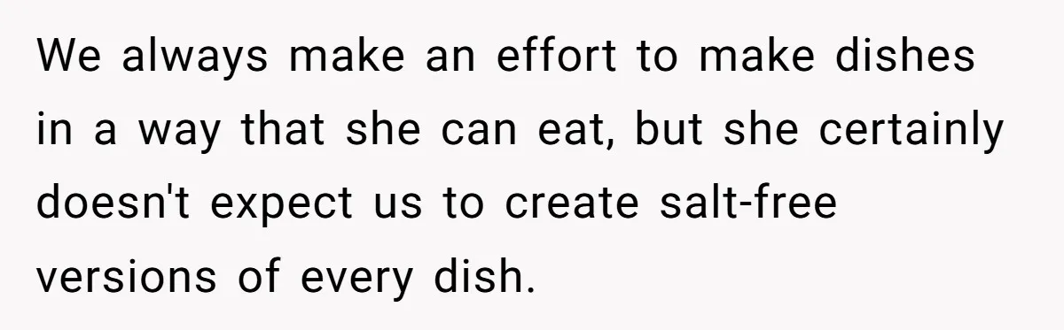 We always make an effort to make dishes in a way that she can eat, but she certainly doesn't expect us to create salt-free versions of every dish.