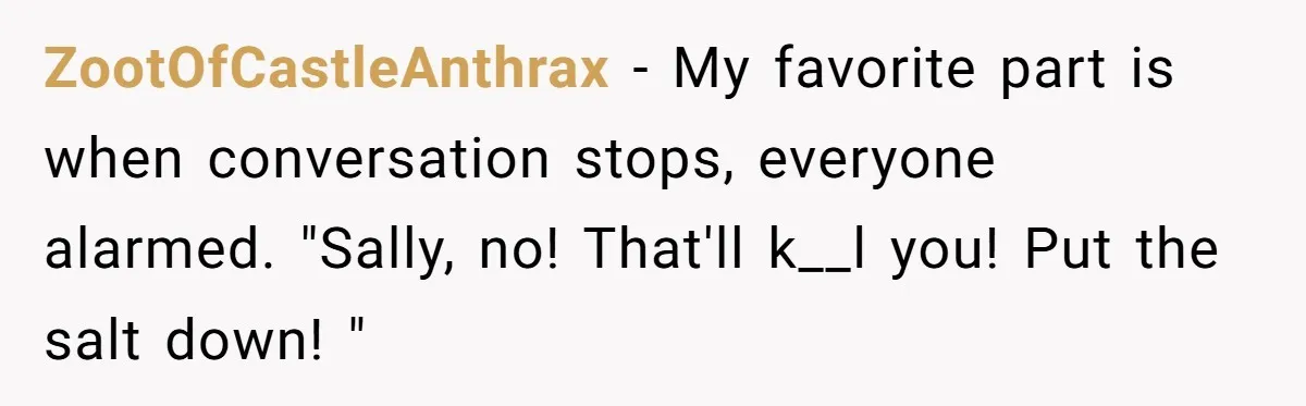 ZootOfCastleAnthrax − My favorite part is when conversation stops, everyone alarmed. "Sally, no! That'll k__l you! Put the salt down! "