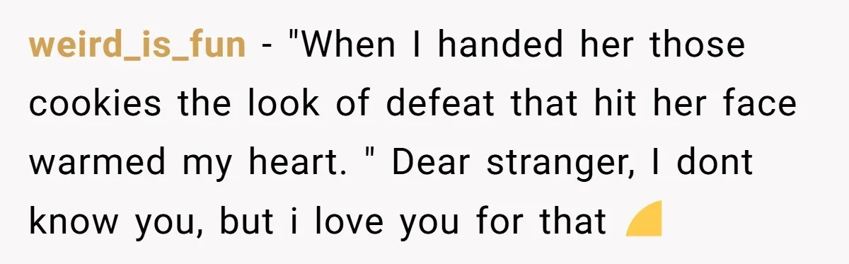 weird_is_fun − "When I handed her those cookies the look of defeat that hit her face warmed my heart. " Dear stranger, I dont know you, but i love you...