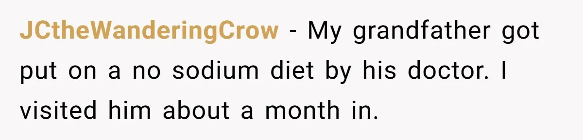 JCtheWanderingCrow − My grandfather got put on a no sodium diet by his doctor. I visited him about a month in.