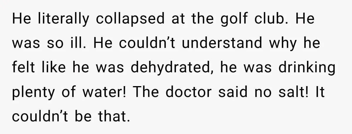 He literally collapsed at the golf club. He was so ill. He couldn’t understand why he felt like he was dehydrated, he was drinking plenty of water! The doctor said...