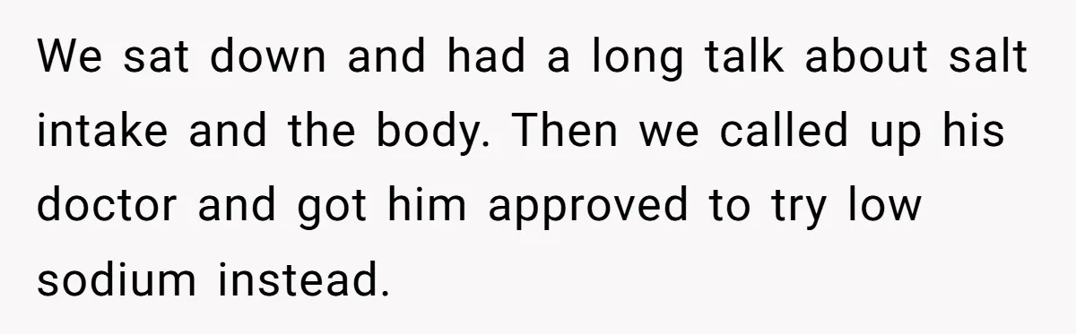 We sat down and had a long talk about salt intake and the body. Then we called up his doctor and got him approved to try low sodium instead.