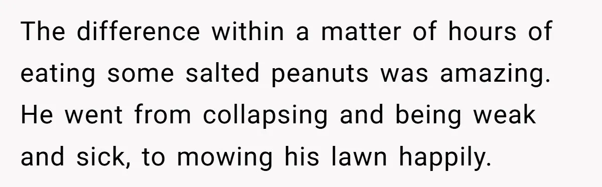 The difference within a matter of hours of eating some salted peanuts was amazing. He went from collapsing and being weak and sick, to mowing his lawn happily.