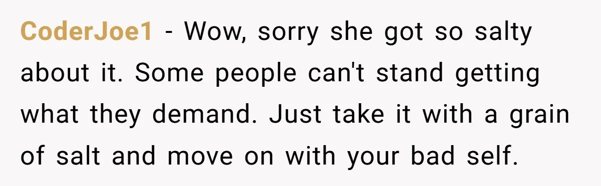 CoderJoe1 − Wow, sorry she got so salty about it. Some people can't stand getting what they demand. Just take it with a grain of salt and move on with...