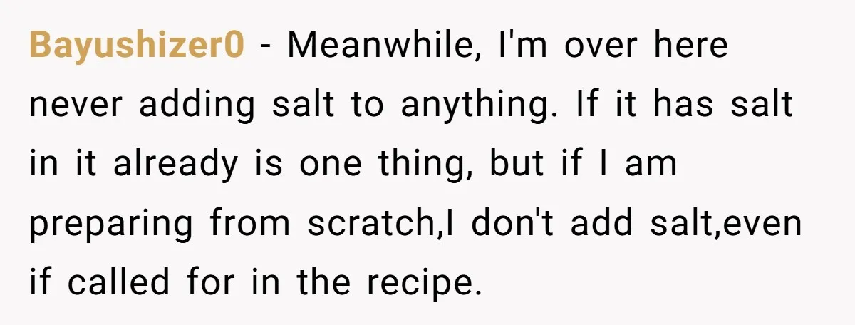 Bayushizer0 − Meanwhile, I'm over here never adding salt to anything. If it has salt in it already is one thing, but if I am preparing from scratch,I don't add...
