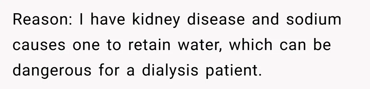Reason: I have kidney disease and sodium causes one to retain water, which can be dangerous for a dialysis patient.