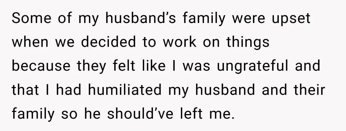Some of my husband’s family were upset when we decided to work on things because they felt like I was ungrateful and that I had humiliated my husband and their...