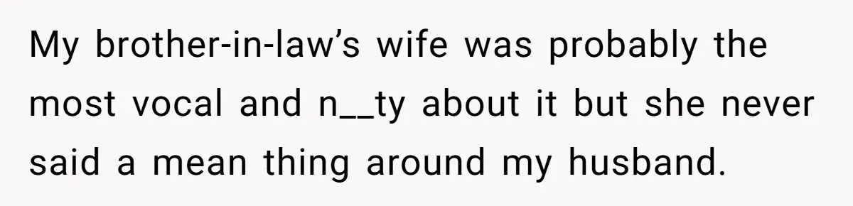 My brother-in-law’s wife was probably the most vocal and n__ty about it but she never said a mean thing around my husband.