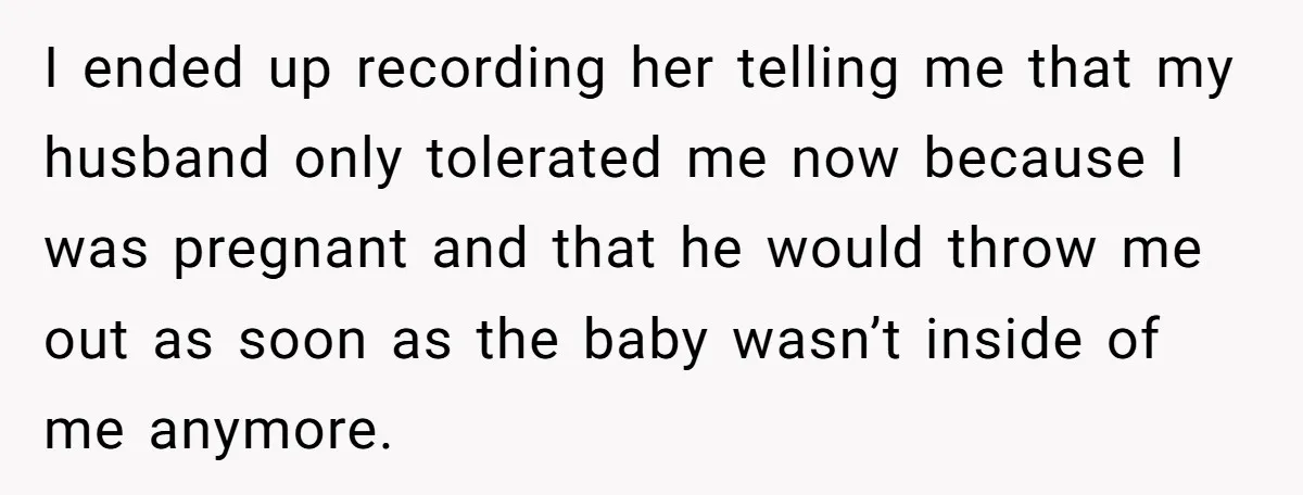 I ended up recording her telling me that my husband only tolerated me now because I was pregnant and that he would throw me out as soon as the baby...