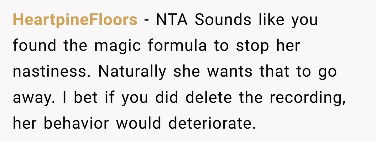 HeartpineFloors − NTA Sounds like you found the magic formula to stop her nastiness. Naturally she wants that to go away. I bet if you did delete the recording, her...