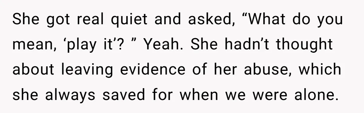 She got real quiet and asked, “What do you mean, ‘play it’? ” Yeah. She hadn’t thought about leaving evidence of her abuse, which she always saved for when we...