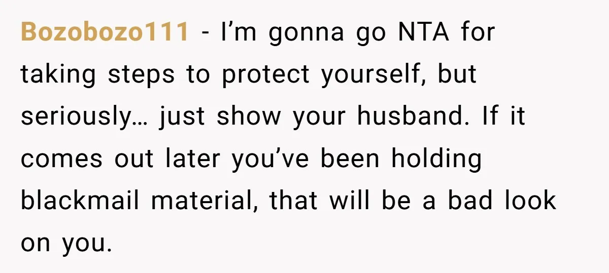 Bozobozo111 − I’m gonna go NTA for taking steps to protect yourself, but seriously… just show your husband. If it comes out later you’ve been holding blackmail material, that will...