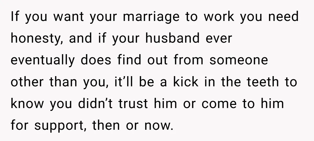 If you want your marriage to work you need honesty, and if your husband ever eventually does find out from someone other than you, it’ll be a kick in the...