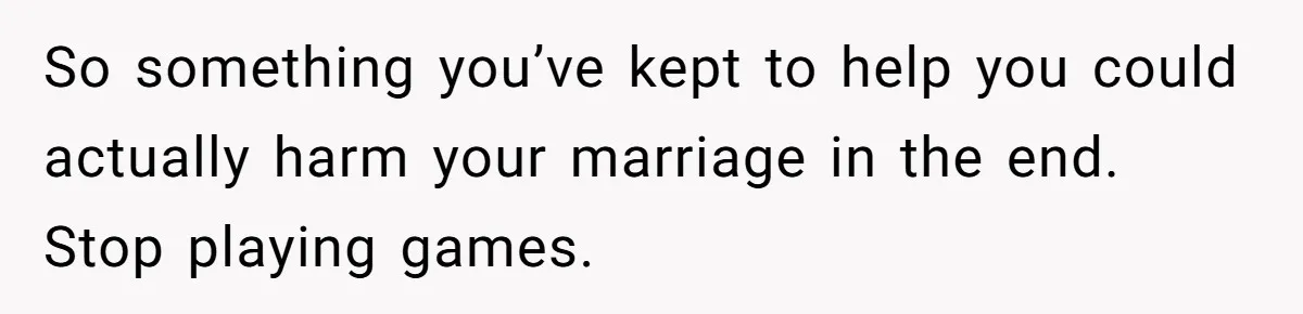 So something you’ve kept to help you could actually harm your marriage in the end. Stop playing games.