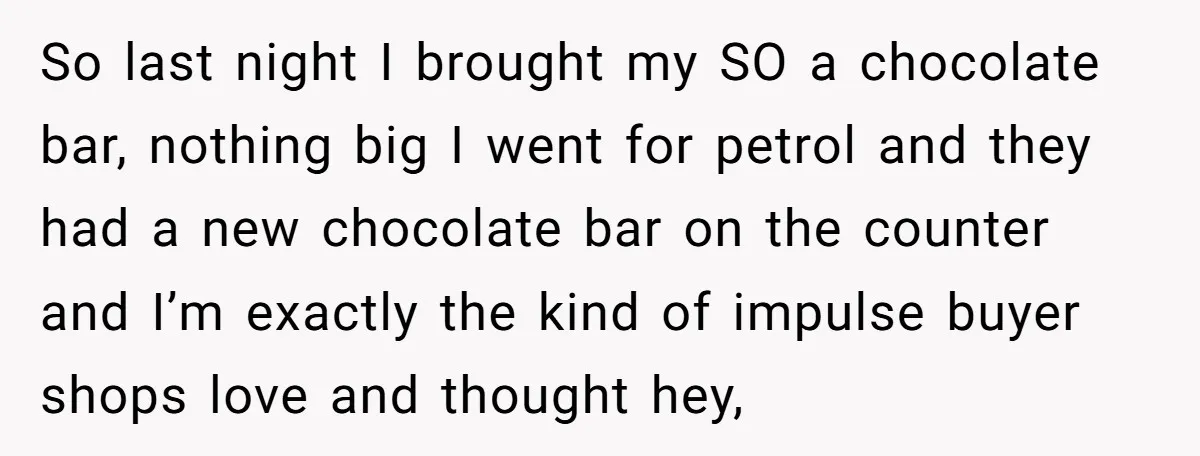 So last night I brought my SO a chocolate bar, nothing big I went for petrol and they had a new chocolate bar on the counter and I’m exactly the...