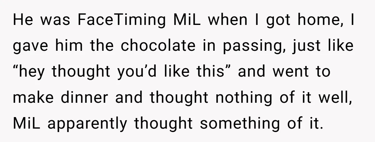 He was FaceTiming MiL when I got home, I gave him the chocolate in passing, just like “hey thought you’d like this” and went to make dinner and thought nothing...