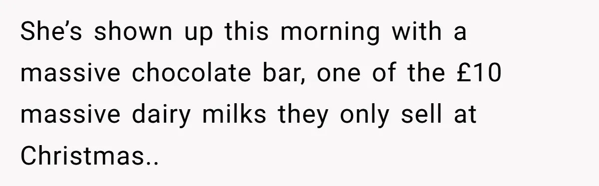 She’s shown up this morning with a massive chocolate bar, one of the £10 massive dairy milks they only sell at Christmas..