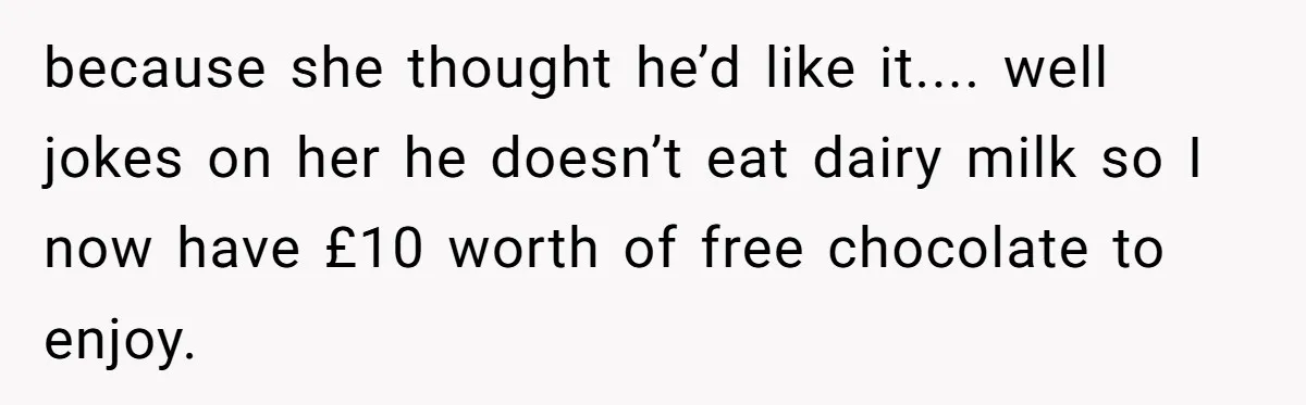 because she thought he’d like it.... well jokes on her he doesn’t eat dairy milk so I now have £10 worth of free chocolate to enjoy.