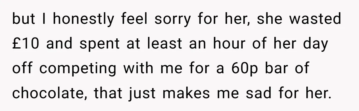 but I honestly feel sorry for her, she wasted £10 and spent at least an hour of her day off competing with me for a 60p bar of chocolate, that...