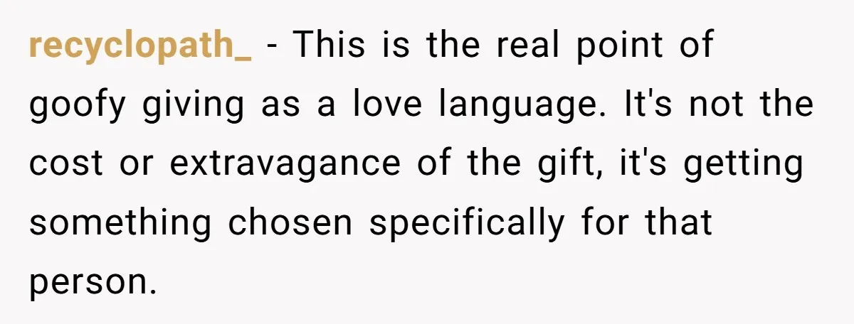 recyclopath_ − This is the real point of goofy giving as a love language. It's not the cost or extravagance of the gift, it's getting something chosen specifically for that...