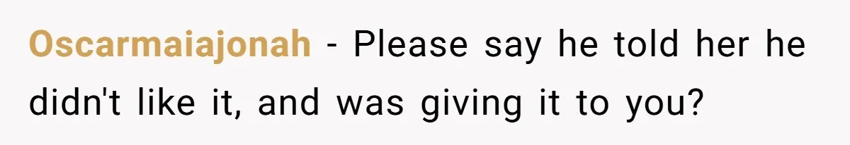 Oscarmaiajonah − Please say he told her he didn't like it, and was giving it to you?