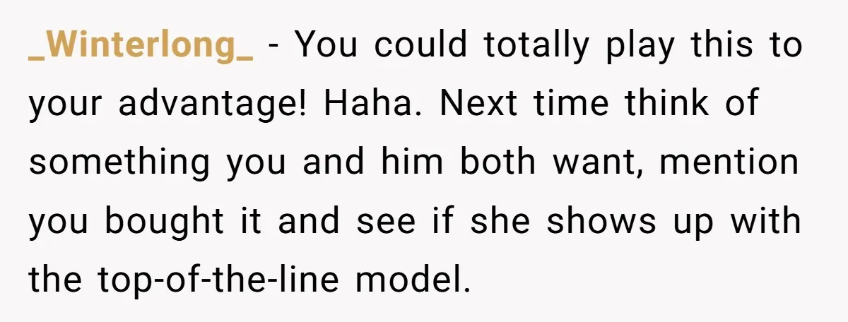 _Winterlong_ − You could totally play this to your advantage! Haha. Next time think of something you and him both want, mention you bought it and see if she shows...